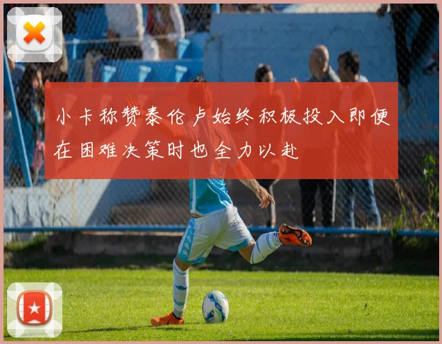 小卡称赞泰伦卢始终积极投入即便在困难决策时也全力以赴