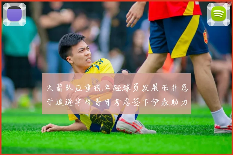 火箭队应重视年轻球员发展而非急于追逐字母哥可考虑签下伊森助力成长
