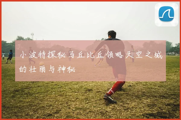小波特探秘马丘比丘领略天空之城的壮丽与神秘