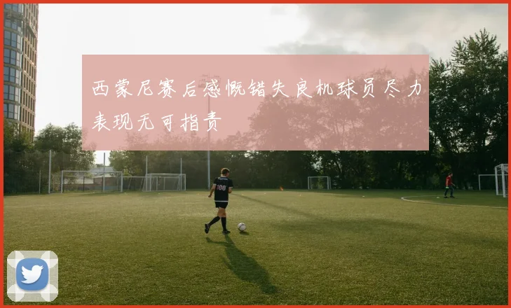 西蒙尼赛后感慨错失良机球员尽力表现无可指责