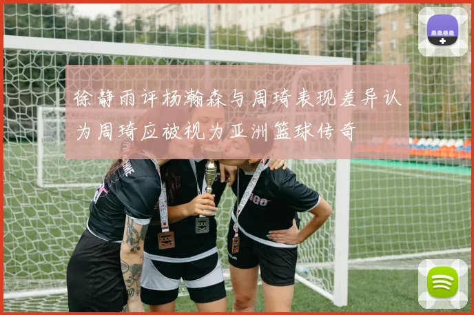 徐静雨评杨瀚森与周琦表现差异认为周琦应被视为亚洲篮球传奇