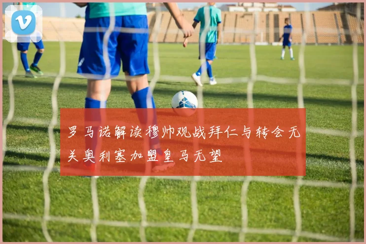 罗马诺解读穆帅观战拜仁与转会无关奥利塞加盟皇马无望