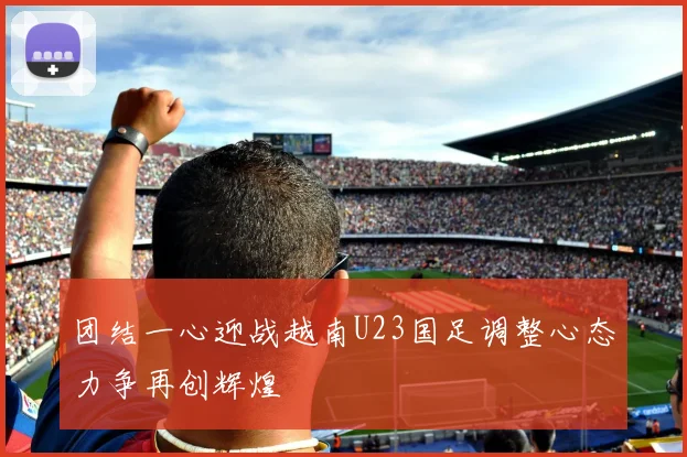 团结一心迎战越南U23国足调整心态力争再创辉煌