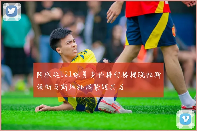 阿根廷U21球员身价排行榜揭晓帕斯领衔马斯坦托诺紧随其后