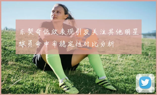 东契奇低效表现引发关注其他明星球员命中率稳定性对比分析