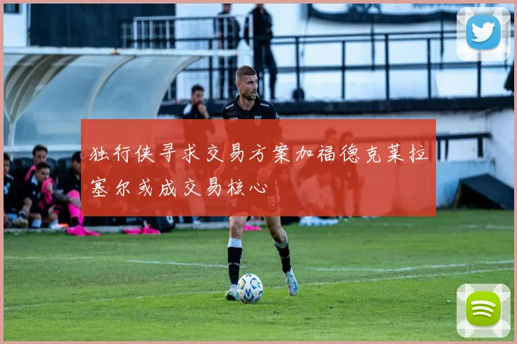 独行侠寻求交易方案加福德克莱拉塞尔或成交易核心