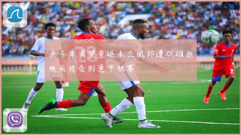 卢卡库渴望重返米兰城却遭双雄拒绝或将告别意甲联赛