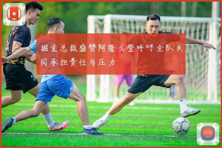 掘金总裁盛赞阿隆戈登呼吁全队共同承担责任与压力