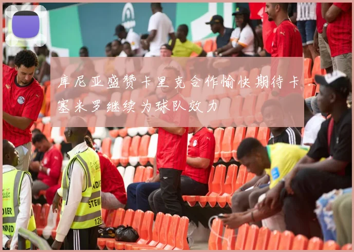 库尼亚盛赞卡里克合作愉快期待卡塞米罗继续为球队效力