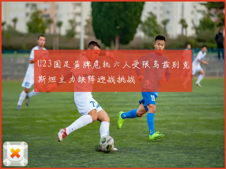 U23国足黄牌危机六人受限乌兹别克斯坦主力缺阵迎战挑战