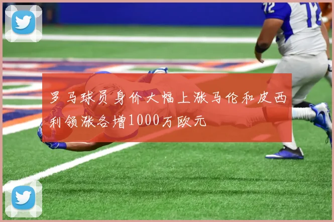 罗马球员身价大幅上涨马伦和皮西利领涨各增1000万欧元