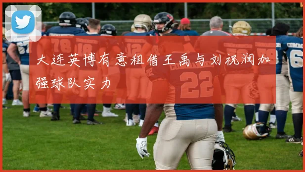 大连英博有意租借王禹与刘祝润加强球队实力