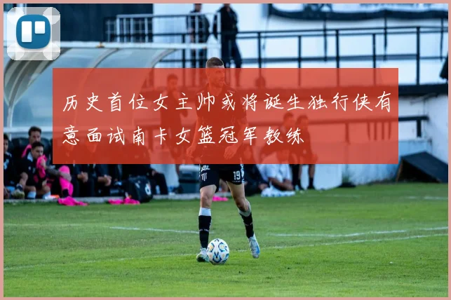 历史首位女主帅或将诞生独行侠有意面试南卡女篮冠军教练