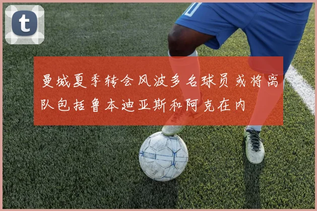 曼城夏季转会风波多名球员或将离队包括鲁本迪亚斯和阿克在内